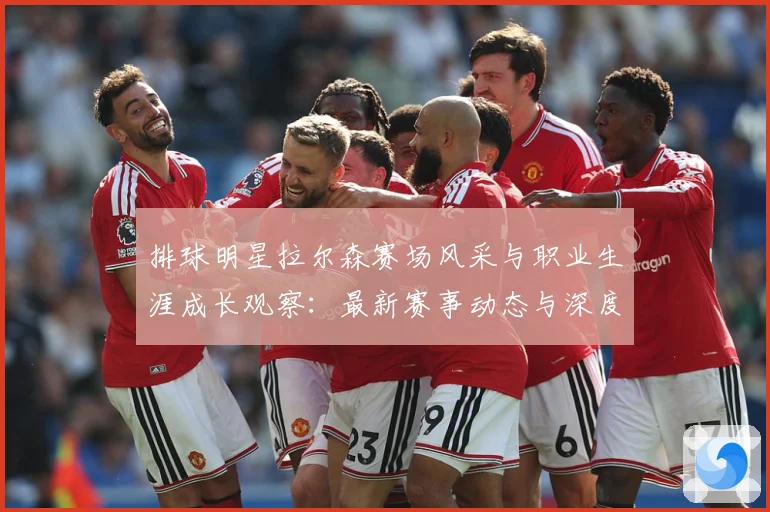 排球明星拉尔森赛场风采与职业生涯成长观察：最新赛事动态与深度分析