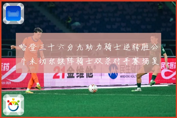 哈登三十六分九助力骑士逆转胜公牛米切尔缺阵骑士双杀对手赛场复盘：最新赛事动态与深度分析