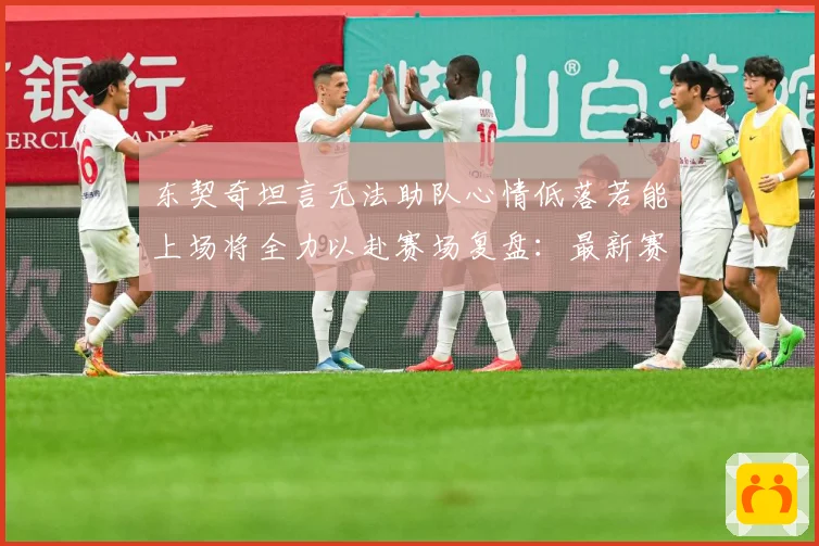东契奇坦言无法助队心情低落若能上场将全力以赴赛场复盘：最新赛事动态与深度分析