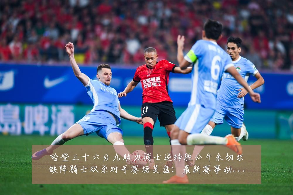 哈登三十六分九助力骑士逆转胜公牛米切尔缺阵骑士双杀对手赛场复盘:最新赛事动态与深度分析
