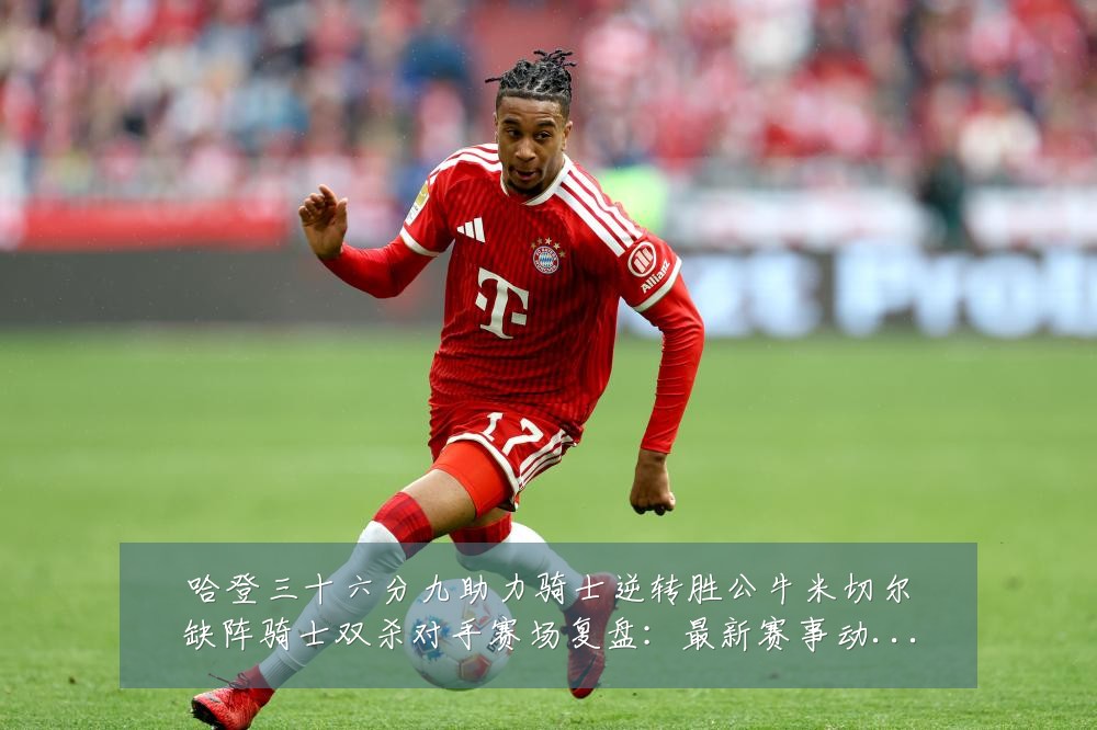 哈登三十六分九助力骑士逆转胜公牛米切尔缺阵骑士双杀对手赛场复盘：最新赛事动态与深度分析