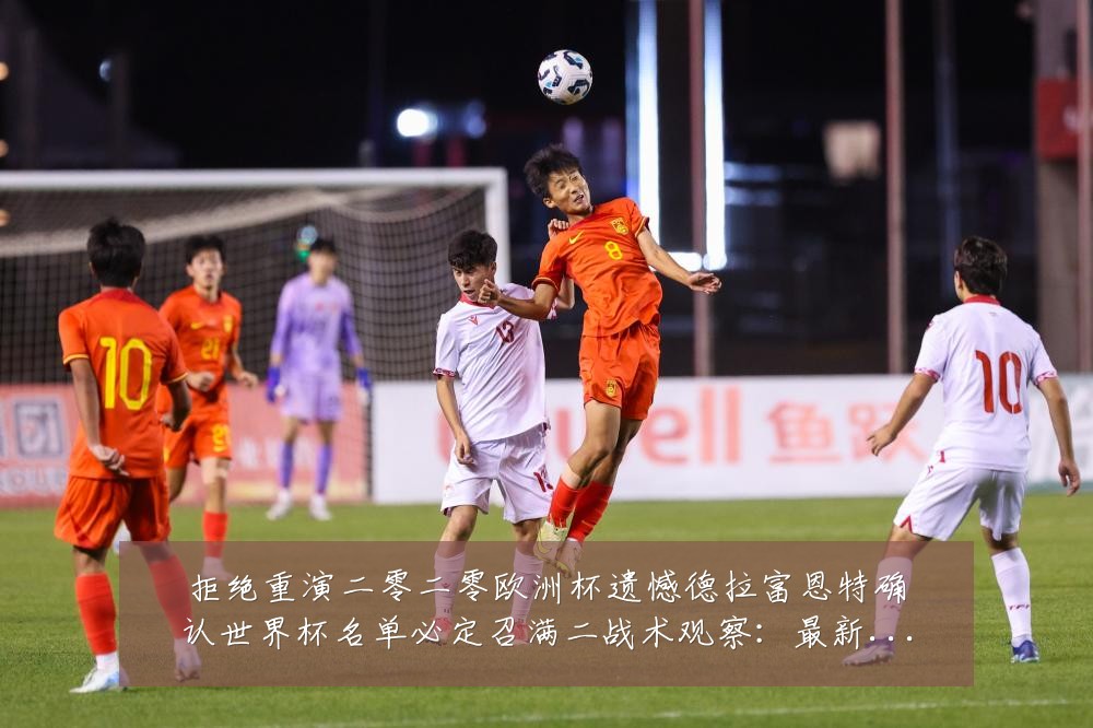 拒绝重演二零二零欧洲杯遗憾德拉富恩特确认世界杯名单必定召满二战术观察：最新赛事动态与深度分析