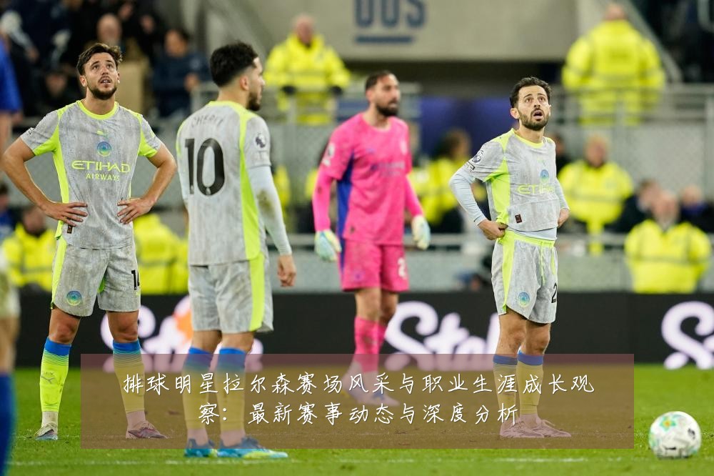 排球明星拉尔森赛场风采与职业生涯成长观察:最新赛事动态与深度分析