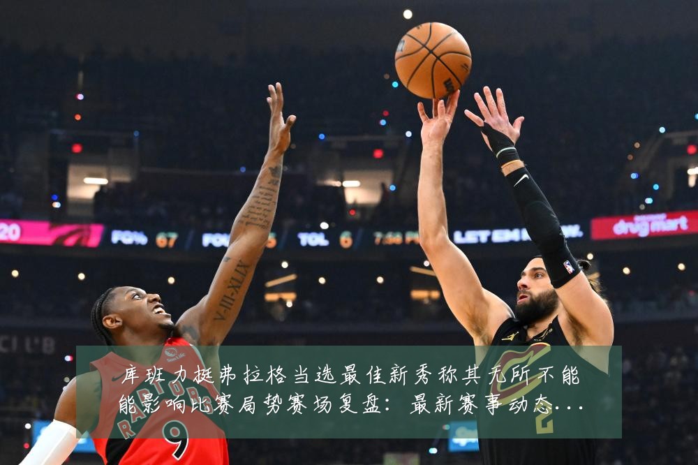 库班力挺弗拉格当选最佳新秀称其无所不能能影响比赛局势赛场复盘:最新赛事动态与深度分析