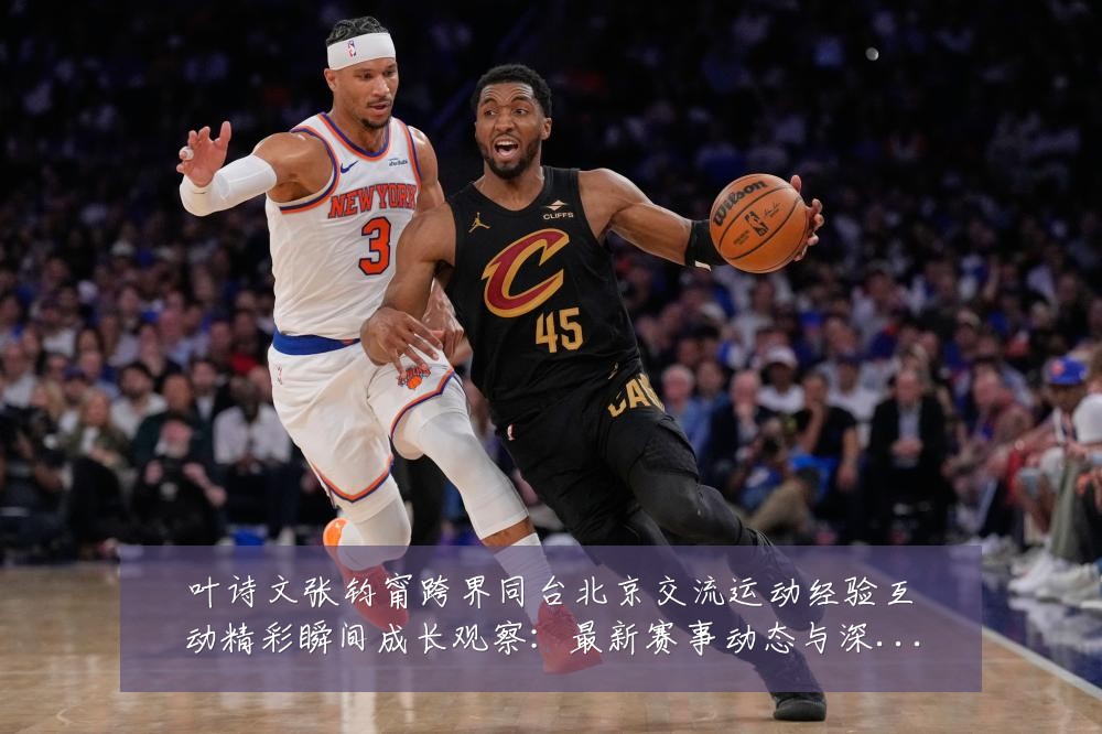 叶诗文张钧甯跨界同台北京交流运动经验互动精彩瞬间成长观察:最新赛事动态与深度分析